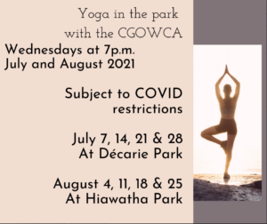 Yoga in the park with the CGOWCA. Wednesdays at 7pm in July and August 2021. Subject to Covid restrictions. July 7, 12, 21, 28 at Décarie Park. August 4, 11, 18, 25 at Hiawatha Park
