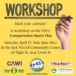 Workshop poster: Mark your calendar! A workshop on the City's Transportation Master Plan. Saturday April 15th from 9am to 2pm (to be confirmed). At the Jack Purcell Community Centre off Elgin Street near Lewis Street. Poster includes logos of supporting organizations: CAWI, Ecology Ottawa, Peoples Official Plan coalition, Federation of Citizen's Associations of Ottawa, and CAFES.
